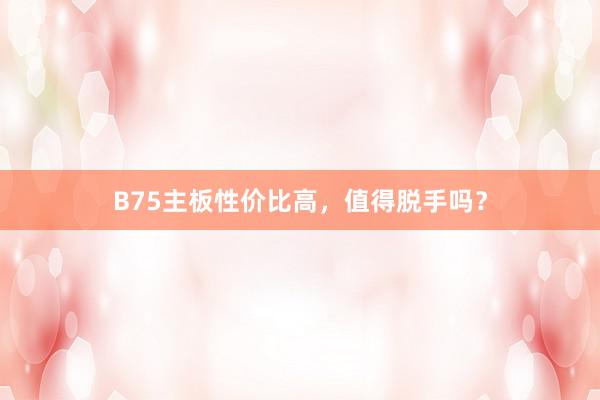 B75主板性价比高，值得脱手吗？