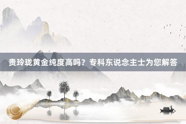 贵玲珑黄金纯度高吗？专科东说念主士为您解答