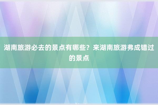 湖南旅游必去的景点有哪些？来湖南旅游弗成错过的景点