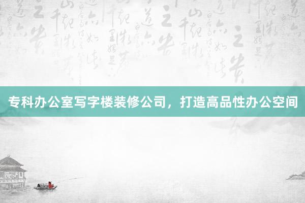 专科办公室写字楼装修公司，打造高品性办公空间
